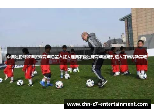 中国足协聘欧洲资深青训总监入驻大连国家级足球青训基地打造人才培养新高地